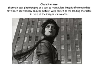 Cindy Sherman
 Sherman uses photography as a tool to manipulate images of women that
have been spawned by popular culture, with herself as the leading character
                   in most of the images she creates.
 