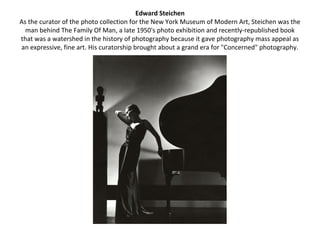 Edward Steichen
As the curator of the photo collection for the New York Museum of Modern Art, Steichen was the
  man behind The Family Of Man, a late 1950's photo exhibition and recently-republished book
that was a watershed in the history of photography because it gave photography mass appeal as
an expressive, fine art. His curatorship brought about a grand era for "Concerned" photography.
 