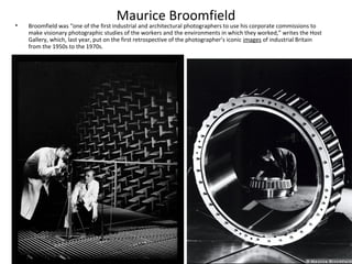 Maurice Broomfield
•   Broomfield was “one of the first industrial and architectural photographers to use his corporate commissions to
    make visionary photographic studies of the workers and the environments in which they worked,” writes the Host
    Gallery, which, last year, put on the first retrospective of the photographer’s iconic images of industrial Britain
    from the 1950s to the 1970s.
 