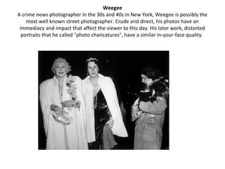 Weegee
A crime news photographer in the 30s and 40s in New York, Weegee is possibly the
    most well known street photographer. Crude and direct, his photos have an
 immediacy and impact that affect the viewer to this day. His later work, distorted
  portraits that he called "photo charicatures", have a similar in-your-face quality.
 