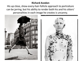 Richard Avedon
His up close, show-every-hair-follicle approach to portraiture
can be jarring, but his ability to render both his and his sitters'
      personalities in each image he creates is uncanny.
 