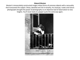 Edward Weston
 Weston's immaculately constructed images imbue forms of common objects with a sensuality
that transcends the subject. Sharp, detailed and rich in tonality, his closeups, nudes and nature
  photographs brought the power of photography as an objective tool of observation to new
               heights. You'll never look at a pepper quite the same way again.
 