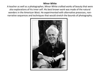 Minor White
A teacher as well as a photographer, Minor White crafted works of beauty that were
  also explorations of his inner self. His best known work was made of the natural
 wonders in the American West. He experimented with alternative processes, non-
narrative sequences and techniques that would stretch the bounds of photography.
 