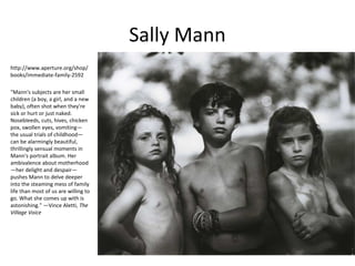 Sally Mann
http://www.aperture.org/shop/
books/immediate-family-2592

"Mann's subjects are her small
children (a boy, a girl, and a new
baby), often shot when they're
sick or hurt or just naked.
Nosebleeds, cuts, hives, chicken
pox, swollen eyes, vomiting—
the usual trials of childhood—
can be alarmingly beautiful,
thrillingly sensual moments in
Mann's portrait album. Her
ambivalence about motherhood
—her delight and despair—
pushes Mann to delve deeper
into the steaming mess of family
life than most of us are willing to
go. What she comes up with is
astonishing." —Vince Aletti, The
Village Voice
 