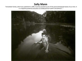 Sally Mann
"Immediate Family, which was published in 1990, must be counted as one of the great photograph books of our time. It
                     is a singularly powerful evocation of childhood from within and without..."
 