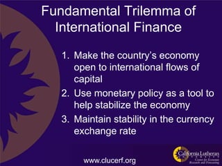 Fundamental Trilemma of
  International Finance
   1. Make the country‟s economy
      open to international flows of
      capital
   2. Use monetary policy as a tool to
      help stabilize the economy
   3. Maintain stability in the currency
      exchange rate

        www.clucerf.org
 