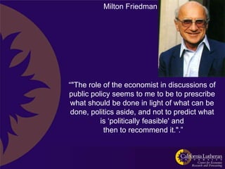 Milton Friedman




“"The role of the economist in discussions of
public policy seems to me to be to prescribe
 what should be done in light of what can be
 done, politics aside, and not to predict what
          is „politically feasible' and
           then to recommend it.".”
 
