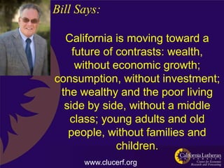 Bill Says:

  California is moving toward a
    future of contrasts: wealth,
     without economic growth;
consumption, without investment;
 the wealthy and the poor living
  side by side, without a middle
   class; young adults and old
   people, without families and
              children.
      www.clucerf.org
 