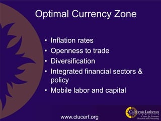Optimal Currency Zone

 • Inflation rates
 • Openness to trade
 • Diversification
 • Integrated financial sectors &
   policy
 • Mobile labor and capital


      www.clucerf.org
 