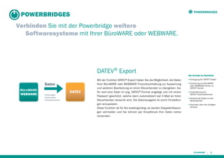 POWERBRIDGES

POWERBRIDGES
Verbinden Sie mit der Powerbridge weitere
Softwaresysteme mit Ihrer BüroWARE oder WEBWARE.

DATEV® Export
Daten
▪ Buchungen
▪ Sachkonten
▪ Personenkonten

DATEV

Mit der Funktion DATEV®-Export haben Sie die Möglichkeit, die Daten
Ihrer BüroWARE oder WEBWARE Finanzbuchhaltung zur Auswertung
und weiteren Bearbeitung an einen Steuerberater zu übergeben. Dafür wird eine Datei im sog. DATEV®-Format angelegt und mit einem
Passwort geschützt, welche dann automatisiert per E-Mail an Ihren
Steuerberater versandt wird. Die Datenausgabe ist durch Einstellungen anzupassen.
Diese Funktion ist für Sie kostengünstig, es werden Doppelerfassungen vermieden und Sie können per Knopfdruck Ihre Daten online
versenden.

Die Vorteile im Überblick:
■

Erzeugung der DATEV®-Daten

■

Zuordnung von BüroWARE
oder WEBWARE Konten zu
DATEV®-Konten

■

Unterstützung von
DATEV®-Automatikkonten

■

Versand der Daten an den
Steuerberater

■

Nachweis über den erfolgten
Versand

15

 