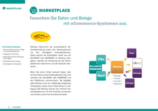 MARKETPLACE

MARKETPLACE
Tauschen Sie Daten und Belege
mit eCommerce-Systemen aus.

Die Vorteile im Überblick:
■

Kommunikation mit den wichtigsten Verkaufs-Plattformen

■

Integrierter Online-Shop

■

Bestandsorientierte Verwaltung
Ihres Lagers

■

Risikoloses Online-Inkasso

■

Vollintegriertes Ticketsystem

Afterbuy übernimmt die automatisierte Verkaufsabwicklung sowie den Datenaustausch
mit den wichtigsten Onlineplattformen.
Dabei werden die Artikeldaten direkt aus der
BüroWARE oder WEBWARE an Afterbuy übergeben, welches die Verteilung auf die Onlineplattformen übernimmt und die Verkäufe überwacht.
Wenn Sie einen Artikel verkauft haben oder
sich der Status eines Artikels geändert hat, wird
zwischen der BüroWARE oder WEBWARE und
den Plattformen synchronisiert. Als Highlight
stellt Afterbuy noch ein vollständig integriertes
Ticketsystem sowie einen Online-Shop zur Verfügung. Mit Afterbuy können Sie mehrere Verkaufsplattformen für Ihre Produkte verwenden
und erhöhen somit Ihre Kundenreichweite.

20

Shop

FiBu
Afterbuy

Wawi

Zahlungen

▪ Belege
▪ Artikel
▪ Kunden
▪ Bestand

Anfragen

 