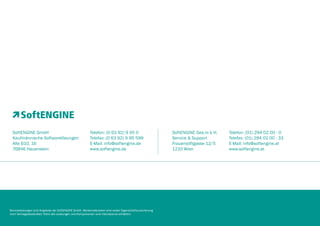 SoftENGINE GmbH
Kaufmännische Softwarelösungen
Alte B10, 16
76846 Hauenstein

Telefon: (0 63 92) 9 95 0
Telefax: (0 63 92) 9 95 599
E-Mail: info@softengine.de
www.softengine.de

Serviceleistungen sind Angebote der SoftENGINE GmbH. Werbematerialien sind weder Eigenschaftszusicherung
noch Vertragsbestandteil. Nicht alle Leistungen und Komponenten sind international erhältlich.

SoftENGINE Ges.m b H.
Service & Support
Frauenstiftgasse 12/5
1210 Wien

Telefon: (01) 294 02 00 - 0
Telefax: (01) 294 02 00 - 33
E-Mail: info@softengine.at
www.softengine.at

 