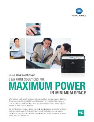 B&W PRINT SOLuTIONS FOR
	MAXIMUM POWER	 in MINIMUM SPACE
bizhub 4700P/4000P/3300P
When ordinary printers can’t keep pace with your workload, your business needs bizhub.
These three powerful, compact bizhub printers deliver high-resolution B&W images at
up to 50 ppm, with quick first-print output, simple control panels and scalable step-up
features for right-size cost-efficiency.
Eco-friendly design includes a special Eco-mode to reduce power consumption and auto
duplexing to save paper. And standard Konica Minolta print drivers give you superior
performance in both Windows and Mac environments. For maximum output in minimum
space, count on Konica Minolta.
 