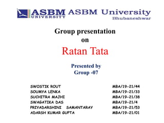 Group presentation
on
Ratan Tata
Presented by
Group -07
SWOSTIK ROUT MBA/19-21/44
SOUMYA LENKA MBA/19-21/33
SUCHITRA MAJHI MBA/19-21/38
SWAGATIKA DAS MBA/19-21/4
PRIYADARSHINI SAMANTARAY MBA/19-21/53
ADARSH KUMAR GUPTA MBA/19-21/01
 