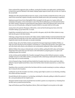 Caton continued her aggressive play on offense, scoring the Crusaders next eight points, including back-
to-back drives past her defender to the basket, helping Capital regain its lead at 38-37 at the 16:11 mark in
the second half.
Multiple foul calls in the final half proved to be a factor, as the Crusaders reached the bonus at the 15:05
mark of the second half. Capital eventually entered the double bonus with 9:28 remaining in regulation.
Sophomore guard Jenna Erwin (Springfield, Ohio) managed to tie the game at 47 apiece with 9:28
remaining in the game, as she connected on a pair of free throws following an over the back foul call on
the Yellow Jackets. Classmate in guard Simonne Gage (Dayton, Ohio) then followed with a layup in the
lane on an out of bounds play, cutting the Crusaders deficit to one point with 8:57 left to play.
A jump shot in the paint by Thompson, followed by a steal and fast break layup by Caton, led to the
Crusaders taking a 53-50 lead at the 7:21 mark.
Capital then extended its lead to 64-57 with 4:50 left in the game, only for the Yellow Jackets to creep
back into the game in the final minutes.
Following a charge drawn by Geroski on the Yellow Jackets, Baldwin Wallace took the lead back the lead
at 69-68 with 46 seconds left on the clock, until Caton responded on the other end with a layup, giving
Capital the lead at 69-68 with under 20 seconds remaining.
Another charge call on the Yellow Jackets prompted the foul game beginning for Baldwin Wallace, as
Gage was sent to the line for the Crusaders, connecting on 1-2 shots from the foul line. Caton again came
up in the clutch with a block on the defensive end, momentarily stalling the Yellow Jackets offense.
Baldwin Wallace then setup an inbounds play on the far sideline, getting the ball in play and hoisting a
desperation three-point shot up at the buzzer as the ball banked in, tying the game at 72 apiece and
sending the game into overtime.
As the overtime period unfolded, the Crusaders managed to keep up their defensive pressure, causing
multiple turnovers on the Yellow Jackets, accompanied with a clutch layup underneath the hoop by Caton
from Gage with 30 second remaining.
A trio of layups by Gage, Geroski and Caton fueled the Crusaders back into a three-point lead, while a
defensive stop by Capital earned them a trip to the foul line where Geroski connected on 1-2 shots from
the line.
Napolitano then converted on both of her foul shots with four seconds remaining in overtime, sealing an
83-77 victory for the Crusaders.
Leading the way for the Crusaders was Caton, scoring a game-high 27 points on 9-20 shooting, including
four assists and three rebounds.
Geroski followed with 16 points on 7-15 shooting, including five rebounds, pulling to within five points of
the 1,000-point plateau for her Capital career.
Thompson fouled out late in the second half, but recorded 14 points on an impressive 5-7 shooting from
the floor and 4-5 mark from the foul line.
Gage and freshman guard Nina Napolitano (Akron, Ohio) each chipped in seven points on the night.
 