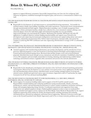Brian D. Wilson PE, CMfgE, CSEP
WilsonB@ASME.org
Page | 2 www.linkedin.com/in/chaskamn
pipettor to support laboratory automation. Successfully integrated many new hires into the workgroup, held
milestone recognitions, established meaningful development plans, and served as a communication conduit to my
staff.
1992-2000 MANAGER/SENIOR MECHANICAL ENGINEER, BECKMAN/SANOFI DIAGNOSTICS PASTEUR ,
CHASKA MN
Responsible for development of, and improvement to, automated blood testing instruments. Accountable for
technical analysis, design, team building, scheduling, and vendor interactions. Lead projects from conceptualization
through manufacturing and field support. Deployed products including a suite of sample management items
including a robotic automation interface, sample trays, collection kits, a new instrument variation utilizing a new
ultrasonic pipette (Access II), bulk fluids supply and mechanical assemblies for cost and reliability
improvement.Design tools used include Pro-Engineer, Mechanical, Pro-Interlink, MS-Project and other PC
applications. Completed objectives include bringing manufacturability and support issues forward in the
development cycle, improving instrument part configuration control processes, capital tooling release and control
procedures, and product documentation flow. Efforts improved processes, increased yields, and assisted the
company in achieving ISO 9001 certification and value engineering effortsresulted in savings of 40% in unburdened
part costs.
1990-1992 DIRECTOR, TECHNOLOGY TRANSFER PROGRAMS AT MINNESOTA PROJECT INNOVATION,
MINNESOTA ADVANCED MANUFACTURING TECHNOLOGY CENTER, INC., MINNEAPOLIS, MN
Assisted companies with manufacturing modernization, new product development, and the introduction of new
processes. Directed programs to assist area businesses in licensing federal technologies and leveraging resources.
Created and hosted technical training classes. Reviewed client product designs, wrote and reviewed technical
proposals. Identified client needs through surveys, interactions, and advisory committees. Established a client base
of over 300 companies and successfully assisted them in locating, obtaining, and implementing available federal
technology and technical contracts. Upgraded office automation and served as the network administrator.
1988-1990 MANUFACTURING ENGINEER- PROGRAM MANAGER, DIRECTORATE OF MANUFACTURING
TECHNOLOGY, U.S. AIR FORCE, WRIGHT-PATTERSON AFB, OH; AND UNIVERSAL TECHNOLOGY CORP,
DAYTON OH.
Responsible for the identification, development and execution of the Air Force's advanced machining and machine
tool programs. Directed the development of a new machine tool control system, sensor applications, flexible repair
cell, and manufacturing software projects. Identified needs, secured funding, managed requests for proposals,
selected sources, drafted and supervised various types of contracts. Supervised a staff of 3 and became the single
focal point for all Air Force advanced machining R&D.
1984-1988 MECHANICAL ENGINEER, DEPUTY FOR ENGINEERING, U.S. AIR FORCE, WRIGHT-
PATTERSON AFB, OH, ACTIVE DUTY CAPTAIN.
Senior engineer for munitions handling trailers used in support of the B-52 and B-1 aircraft systems.
Responsibilities included defining and conducting qualification testing (accelerated life, climatic, structural);
producing test, analysis, and manufacturing documentation to achieve nuclear certification; mechanism and fixture
design; and managing engineering change activities. Coordinated requirements and suggestions from using
organizations into updated equipment designs. Fielded qualified equipment in time to meet an accelerated B-1
program schedule.Lead support systems engineer for the Short Range Attack Missile II. Responsible for the support
equipment engineering efforts during the missiles' development phase including specifying and evaluating
mechanical devices, electrical test equipment, and human factors engineering. Directed a corrosion control tiger
team on the Ground Launched Cruise Missile. Supervised a staff of five to correct corrosion problems seen by users
 