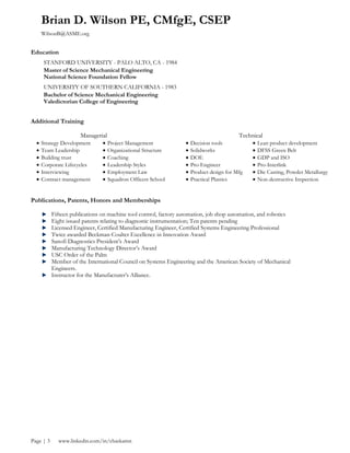 Brian D. Wilson PE, CMfgE, CSEP
WilsonB@ASME.org
Page | 3 www.linkedin.com/in/chaskamn
Education
STANFORD UNIVERSITY - PALO ALTO, CA - 1984
Master of Science Mechanical Engineering
National Science Foundation Fellow
UNIVERSITY OF SOUTHERN CALIFORNIA - 1983
Bachelor of Science Mechanical Engineering
Valedictorian College of Engineering
Additional Training
Managerial Technical
Strategy Development Project Management Decision tools Lean product development
Team Leadership Organizational Structure Solidworks DFSS Green Belt
Building trust Coaching DOE GDP and ISO
Corporate Lifecycles Leadership Styles Pro-Engineer Pro-Interlink
Interviewing Employment Law Product design for Mfg Die Casting, Powder Metallurgy
Contract management Squadron Officers School Practical Plastics Non-destructive Inspection
Publications, Patents, Honors and Memberships
Fifteen publications on machine tool control, factory automation, job shop automation, and robotics
Eight issued patents relating to diagnostic instrumentation; Ten patents pending
Licensed Engineer, Certified Manufacturing Engineer, Certified Systems Engineering Professional
Twice awarded Beckman-Coulter Excellence in Innovation Award
Sanofi Diagnostics President’s Award
Manufacturing Technology Director’s Award
USC Order of the Palm
Member of the International Council on Systems Engineering and the American Society of Mechanical
Engineers.
Instructor for the Manufacturer’s Alliance.
 