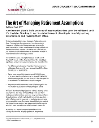 ADVISOR/CLIENT EDUCATION BRIEF




The Art of Managing Retirement Assumptions
!"#$%&'()#*%+",-#.*/0

A retirement plan is built on a set of assumptions that can’t be validated until
it’s too late. One key to successful retirement planning is carefully setting
assumptions and revising them often.

Retirement calculators make it so easy. Pick a retirement
date. Estimate your living expenses in retirement and              Bernie Wrezinski
choose an inﬂation rate. Figure out a rate of return for           Founder / President
your investments. Guess how long you think you’ll live. Put
these assumptions into the calculator, and it will tell you        Wrezinski Advisory Group
just how much you need to have at retirement in order to           800-999-2371
receive the income stream you desire.
                                                                   bernie@wtag.biz
The problem is your assumptions could be oﬀ. And if                http://wtag.biz
they’re oﬀ by just a little, they could skew the result by a
signiﬁcant amount over your remaining life. Consider this:

  The diﬀerence between a 5% and a 6% return on a $1
  million portfolio over 30 years is more than $1.5 million
  ($4,467,744 vs. $6,022,575).

  If your have annual living expenses of $60,000 now,
  in 30 years you’ll need an annual income of $147,410 if
  inﬂation averages 3%, but just $109,272 if it averages 2%
  — a diﬀerence of over $38,000 in just one year.

  If a portfolio withdrawal rate is set to last to age 90 and
  you make it to your 91st birthday, the plan failed.

You can’t do retirement projections without making some
assumptions. But most of the self-help tools out there
make assumption-setting seem too easy. Some even have
default settings, which imply that the metric in question —
a 3% inﬂation rate, for example — is what any reasonable
person would choose. To change it would be to go against
the conventional wisdom, a scary proposition for anyone
who isn’t even sure what the inﬂation rate is based on.

According to a research report by LIMRA and the
Society of Actuaries, major gaps exist in the public’s


!"#$%&'()*+*,-..*/00123456"%4147"3)(8*99!:**/;;*<&'()4*<141%=1>:
9&?1041*@A*6B/CD,-../
                                                                                              |1
 