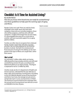 ADVISOR/CLIENT EDUCATION BRIEF




Checklist: Is It Time for Assisted Living?
By  Jennifer  Reimer
How do you know when loved ones are ready for assisted living?
Use these guidelines to help spot the warning signs of aging
and illness.
                                                                               Reprint  Licensee:  
Rosalyn Carter once said” There are only four kinds
of people in the world- those who have been                                      Bernie Wrezinski
caregivers, those who are currently caregivers, those                            Founder / President
who will be caregivers, and those who will need
caregivers.” In light of the longer lives we now enjoy,                          Wrezinski Advisory Group
it’s very probable that many of us, at one time or                               800-999-2371
another, will have to provide support for an aging
parent or relative.                                                              bernie@wtag.biz
                                                                                 http://wtag.biz
Families are often slow to recognize that a beloved
family member needs help with their everyday
activities. Nor are they prepared for the ﬁnancial
burdens involved. But both the emotional and
ﬁnancial costs of caring for the elderly can be even
greater if the signs of illness are caught later, rather
than sooner.

Who’s at risk?
An estimated 7 million older adults are having
diﬃculty performing everyday activities and will need
assisted living services this year, according to the
National Academy on an Aging Society. That ﬁgure
is expected to rise to 12 million by 2030.

Another study, by the U.S. Department of Health and
Human Services, indicated that 65-year olds face at
least a 40% risk of entering a nursing home. According
to the 2010 MetLife Markey Survey of Nursing Home
and Home Care Costs, the average annual cost of a
semiprivate room in a U.S. nursing home is $74,825.
The American Council of Life Insurers estimages that
the annual cost of nursing home care will rise as much
as $200,000 in les than 30 years.


Copyright  ©  2011  by  Annexus/Horsesmouth,  LLC.    All  Rights  Reserved.
License  #:  HMANX2011A
                                                                                                                |1
 