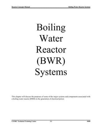 Reactor Concepts Manual                                               Boiling Water Reactor Systems




                             Boiling
                              Water
                             Reactor
                             (BWR)
                             Systems

This chapter will discuss the purposes of some of the major systems and components associated with
a boiling water reactor (BWR) in the generation of electrical power.




USNRC Technical Training Center                3-1                                            0400
 
