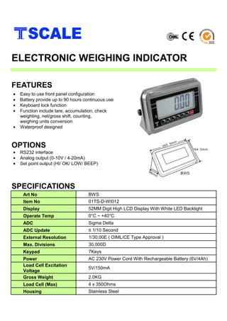 SPECIFICATIONS
ELECTRONIC WEIGHING INDICATOR
• Easy to use front panel configuration
• Battery provide up to 90 hours continuous use
• Keyboard lock function
• Function include tare, accumulation, check
weighting, net/gross shift, counting,
weighing units conversion
• Waterproof designed
FEATURES
• RS232 interface
• Analog output (0-10V / 4-20mA)
• Set point output (HI/ OK/ LOW/ BEEP)
OPTIONS
Art No BWS
Item No 01TS-D-WI012
Display 52MM Digit High LCD Display With White LED Backlight
Operate Temp 0°C ~ +40°C
ADC Sigma Delta
ADC Update ≤ 1/10 Second
External Resolution 1/30,00E ( OIML/CE Type Approval )
Max. Divisions 30,000D
Keypad 7Keys
Power AC 230V Power Cord With Rechargeable Battery (6V/4Ah)
Load Cell Excitation
Voltage
5V/150mA
Gross Weight 2.0KG
Load Cell (Max) 4 x 350Ohms
Housing Stainless Steel
 