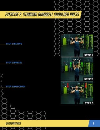 @jeremyethier 9
Exercise 2: STANDING DUMBBELL SHOULDER PRESS
STEP 1 (SETUP)
Standing with your feet shoulder width apart, take a
dumbbell in each hand. Raise the dumbbells to head
height, with the elbows tucked very slightly forward
rather than completely flared out to the sides. This will be
your starting position.
STEP 2 (PRESS)
Extend through the elbows to raise the weight overhead.
As you do so, contract your abs and your glutes and keep
them contracted throughout the press. This will prevent
your lower back from arching as you press. Avoid using
momentum or leg drive to help you lift the weight up. At
the top position, your arms, head, hips, and feet should
form one straight line.
STEP 3 (DESCEND)
Slowly lower the weight back to the starting position with
the dumbbells roughly at the level of your head before
pressing up again for another rep.
push workout
 