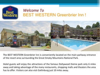 Welcome To
                  BEST WESTERN Greenbrier Inn !




The BEST WESTERN Greenbrier Inn is conveniently located on the main parkway entrance
of the resort area surrounding the Great Smoky Mountains National Park.

Hotel guests will enjoy the attractions of the famous Dollywood theme park only 6 miles
away and taking advantage of the many restaurants, shopping malls and theaters the area
has to offer. Visitors can also visit Gatlinburg just 10 miles away.
 