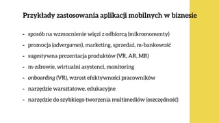 Przykłady zastosowania aplikacji mobilnych w biznesie
ok. 80%  
Polaków
- sposób na wzmocnienie więzi z odbiorcą (mikromomenty)
- promocja (advergames), marketing, sprzedaż, m-bankowość
- sugestywna prezentacja produktów (VR, AR, MR)
- m-zdrowie, wirtualni asystenci, monitoring
- onboarding (VR), wzrost efektywności pracowników
- narzędzie warsztatowe, edukacyjne
- narzędzie do szybkiego tworzenia multimediów (oszczędność)
 