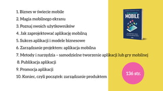 1. Biznes w świecie mobile 
2. Magia mobilnego ekranu  
3. Poznaj swoich użytkowników 
4. Jak zaprojektować aplikację mobilną 
5. Sukces aplikacji i modele biznesowe
6. Zarządzanie projektem: aplikacja mobilna
7. Metody i narzędzia – samodzielne tworzenie aplikacji lub gry mobilnej
8. Publikacja aplikacji
9. Promocja aplikacji
10. Koniec, czyli początek: zarządzanie produktem
136 str.
 