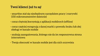 - smartfon stał się niezbędnym narzędziem pracy i rozrywki 
(150 mikromomentów dziennie)
- coraz chętniej korzystają z aplikacji mobilnych (ofﬂine)
- coraz częściej rezygnują z danej marki z powodu braku lub złej
obsługi w kanale mobile
- szukają zaangażowania, którego nie da im responsywna strona
internetowa
- Twoja obecność w kanale mobile jest dla nich oczywista
Twoi klienci już tu są!
 