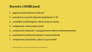 Korzyści z MOBILizacji
1. poprawa doświadczenia klienta*
2. pozyskanie nowych klientów (pokolenie Y i Z)
3. narzędzie marketingowe: oferta szyta na miarę
4. zwiększenie widoczności marki
5. zwiększenie lojalności i zaangażowania klienta (mikromomenty)
6. podniesienie konkurencyjności i innowacyjność
7. zwiększenie przychodu i plany na przyszłość 
✴ 54% klientów rozstaje się z marką z powodu złego doświadczenia w kanale mobile
 