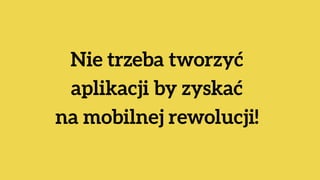 Nie trzeba tworzyć  
aplikacji by zyskać  
na mobilnej rewolucji!
 