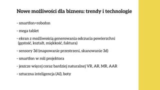 Nowe możliwości dla biznesu: trendy i technologie
ok. 80%  
Polaków
- smartfon=robofon
- mega tablet
- ekran z możliwością generowania odczucia powierzchni  
(gęstość, kształt, miękkość, faktura)
- sensory 3d (mapowanie przestrzeni, skanowanie 3d)
- smartfon w roli projektora
- jeszcze więcej coraz bardziej naturalnej VR, AR, MR, AAR
- sztuczna inteligencja (AI), boty
 