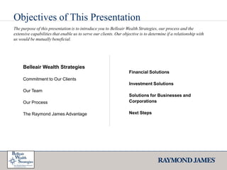 Objectives of This PresentationThe purpose of this presentation is to introduce you to Belleair Wealth Strategies, our process and the extensive capabilities that enable us to serve our clients. Our objective is to determine if a relationship with us would be mutually beneficial. Belleair Wealth StrategiesCommitment to Our ClientsOur TeamOur ProcessThe Raymond James AdvantageFinancial Solutions Investment SolutionsSolutions for Businesses and Corporations Next Steps