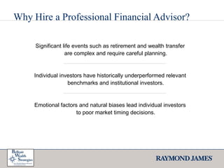 Why Hire a Professional Financial Advisor?Significant life events such as retirement and wealth transfer are complex and require careful planning. Individual investors have historically underperformed relevant benchmarks and institutional investors.Emotional factors and natural biases lead individual investors to poor market timing decisions.