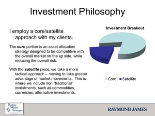 Investment PhilosophyI employ a core/satellite   approach with my clients.  The core portion is an asset allocation strategy designed to be competitive with the overall market on the up side, while reducing the overall risk.  With the satellite piece, we take a more tactical approach – moving to take greater advantage of market movements.  This is where we include non “traditional” investments, such as commodities, currencies, alternative investments.