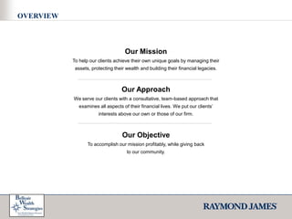 OVERVIEWOur MissionTo help our clients achieve their own unique goals by managing their assets, protecting their wealth and building their financial legacies. Our ApproachWe serve our clients with a consultative, team-based approach that examines all aspects of their financial lives. We put our clients’interests above our own or those of our firm. Our ObjectiveTo accomplish our mission profitably, while giving backto our community.  