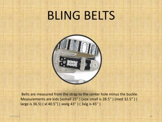 BLING BELTS




            Belts are measured from the strap to the center hole minus the buckle.
           Measurements are kids (xsmall 25'' ) (size small is 28.5'' ) (med 32.5'' ) (
           large is 36.5) ( xl 40.5'') ( xxxlg 43'' ) ( 3xlg is 45'' )

3/7/2013                                                                                  40
 