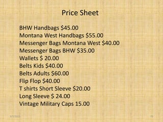 Price Sheet
       BHW Handbags $45.00
       Montana West Handbags $55.00
       Messenger Bags Montana West $40.00
       Messenger Bags BHW $35.00
       Wallets $ 20.00
       Belts Kids $40.00
       Belts Adults $60.00
       Flip Flop $40.00
       T shirts Short Sleeve $20.00
       Long Sleeve $ 24.00
       Vintage Military Caps 15.00
3/7/2013                                    73
 