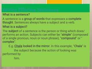 Writing Effective Sentences
What is a sentence?
A sentence is a group of words that expresses a complete
thought. Sentences always have a subject and a verb.
What is a subject?
The subject of a sentence is the person or thing which does/
performs an action. Subjects can either be "simple" (composed
of a single pronoun, noun or noun phrase), "compound" or "
complex“.
E.g. Chala looked in the mirror. In this example, "Chala" is
the subject because the action of looking was
performed by
him.
 