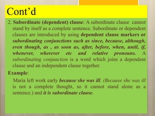 Cont’d
2. Subordinate (dependent) clause: A subordinate clause cannot
stand by itself as a complete sentence. Subordinate or dependent
clauses are introduced by using dependent clause markers or
subordinating conjunctions such as since, because, although,
even though, as , as soon as, after, before, when, until, if,
whenever, wherever etc and relative pronouns. A
subordinating conjunction is a word which joins a dependent
clause and an independent clause together.
Example:
Maria left work early because she was ill. (Because she was ill
is not a complete thought, so it cannot stand alone as a
sentence.) and it is subordinate clause.
 
