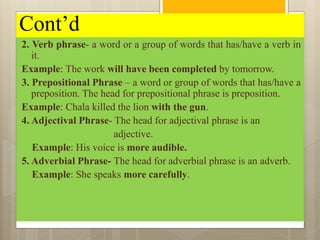 Cont’d
2. Verb phrase- a word or a group of words that has/have a verb in
it.
Example: The work will have been completed by tomorrow.
3. Prepositional Phrase – a word or group of words that has/have a
preposition. The head for prepositional phrase is preposition.
Example: Chala killed the lion with the gun.
4. Adjectival Phrase- The head for adjectival phrase is an
adjective.
Example: His voice is more audible.
5. Adverbial Phrase- The head for adverbial phrase is an adverb.
Example: She speaks more carefully.
 