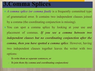 3.Comma Splices
 A comma splice (or comma fault) is a frequently committed type
of grammatical error. It contains two independent clauses joined
by a comma (the coordinating conjunction is missing).
 You can spot a comma splice by looking at your use and
placement of commas. If you see a comma between two
independent clauses but no coordinating conjunction after the
comma, then you have spotted a comma splice. However, having
two independent clauses together leaves the writer with two
options:
o To write them as separate sentences, or
o To join them (by comma and coordinating conjunction)
 