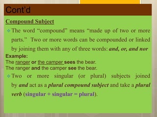 Cont’d
Compound Subject
 The word “compound” means “made up of two or more
parts.” Two or more words can be compounded or linked
by joining them with any of three words: and, or, and nor
Example:
The ranger or the camper sees the bear.
The ranger and the camper see the bear.
 Two or more singular (or plural) subjects joined
by and act as a plural compound subject and take a plural
verb (singular + singular = plural).
 