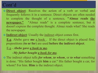 Cont’d
 Direct object: Receives the action of a verb or verbal and
frequently follows it in a sentence. Direct objects are often needed
to complete the thought of a sentence. "Almaz reads the
newspaper." "Almaz reads" is a complete sentence, but it
doesn't express the complete thought. Almaz reads what? She reads
the newspaper.
 Indirect object: Usually the indirect object comes first.
E.g. Abebe gave me a book . If the direct object is placed first,
prepositions (to or for) are used before the indirect object.
E.g.- Abebe gave a book to me.
-My father bought a book for me.
 The indirect object tells for whom, to whom, or to what something
is done. “His father bought him a car." His father bought a car, for
whom? For him. Him is the indirect object.
 