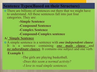 Sentence Types(Based on their Structure)
 There are billions of sentences out there that we might have
to understand. All these sentences fall into just four
categories. They are:
-Simple Sentence
-Compound Sentence
-Complex Sentence
-Compound-Complex sentence
A/ Simple Sentence
 A simple sentence is a sentence with one independent clause.
It is a sentence containing one main clause and
no subordinate clauses. It contains one subject and one verb.
Example 1:
-The girls are playing basketball.
-Does this seem a normal activity?
-I love to read simple sentences.
 