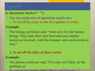 Cont’d
8. Quotation marks (“ ")
 The two main uses of quotation marks are:
1. To set off the exact words of a speaker or writer
Example:
 The biology professor said, “Ants are a lot like human
beings. They farm their own food and raise smaller
insects as livestock. And like humans, ants send armies to
war.”
2. To set off the titles of short works
Example:
 The physics professor said, “For class on Friday, do the
problems at
 