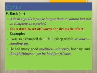 Cont’d
9. Dash (—)
A dash signals a pause longer than a comma but not
as complete as a period.
Use a dash to set off words for dramatic effect:
Example:
 I was so exhausted that I fell asleep within seconds—
standing up.
 He had many good qualities—sincerity, honesty, and
thoughtfulness—yet he had few friends.
 