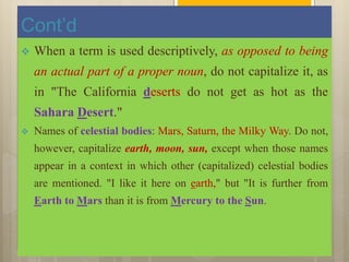 Cont’d
 When a term is used descriptively, as opposed to being
an actual part of a proper noun, do not capitalize it, as
in "The California deserts do not get as hot as the
Sahara Desert."
 Names of celestial bodies: Mars, Saturn, the Milky Way. Do not,
however, capitalize earth, moon, sun, except when those names
appear in a context in which other (capitalized) celestial bodies
are mentioned. "I like it here on earth," but "It is further from
Earth to Mars than it is from Mercury to the Sun.
 