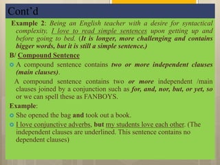 Cont’d
Example 2: Being an English teacher with a desire for syntactical
complexity, I love to read simple sentences upon getting up and
before going to bed. (It is longer, more challenging and contains
bigger words, but it is still a simple sentence.)
B/ Compound Sentence
 A compound sentence contains two or more independent clauses
(main clauses).
A compound sentence contains two or more independent /main
clauses joined by a conjunction such as for, and, nor, but, or yet, so
or we can spell these as FANBOYS.
Example:
 She opened the bag and took out a book.
 I love conjunctive adverbs, but my students love each other. (The
independent clauses are underlined. This sentence contains no
dependent clauses)
 